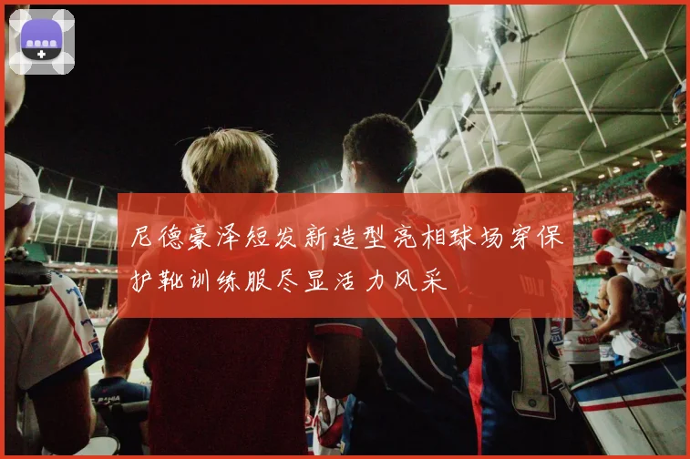 尼德豪泽短发新造型亮相球场穿保护靴训练服尽显活力风采