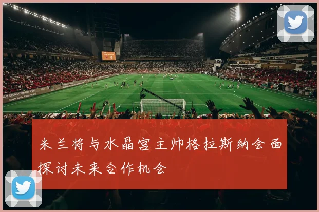 米兰将与水晶宫主帅格拉斯纳会面探讨未来合作机会