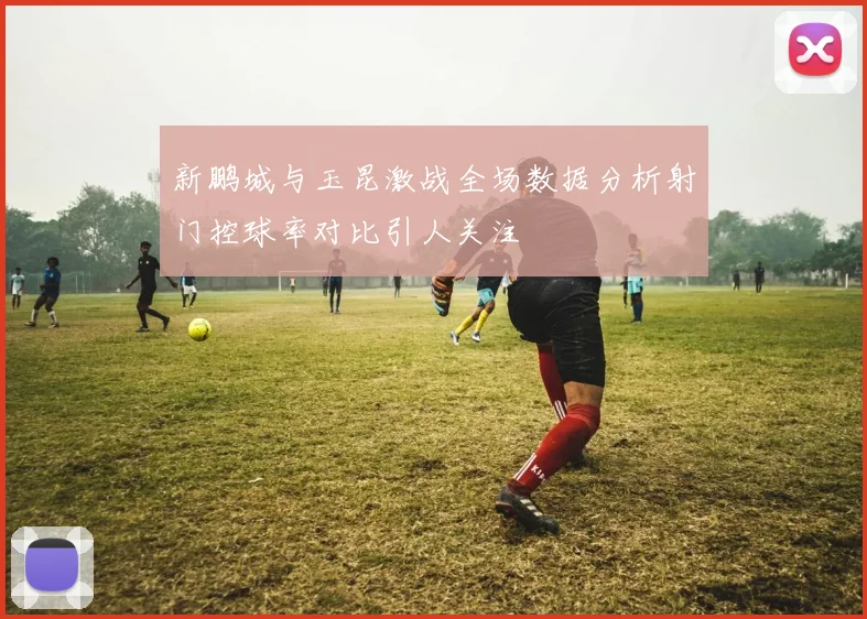 新鹏城与玉昆激战全场数据分析射门控球率对比引人关注
