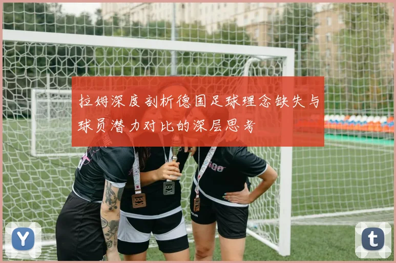拉姆深度剖析德国足球理念缺失与球员潜力对比的深层思考