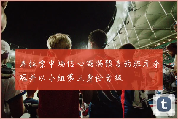 库拉索中场信心满满预言西班牙夺冠并以小组第三身份晋级