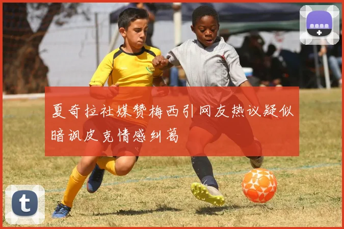 夏奇拉社媒赞梅西引网友热议疑似暗讽皮克情感纠葛
