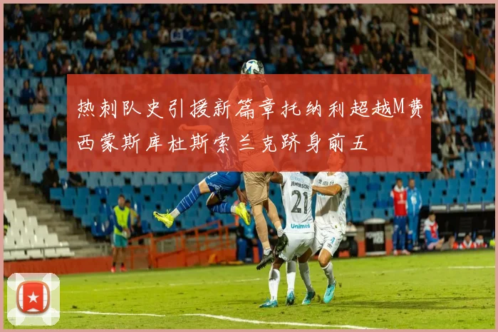 热刺队史引援新篇章托纳利超越M费西蒙斯库杜斯索兰克跻身前五