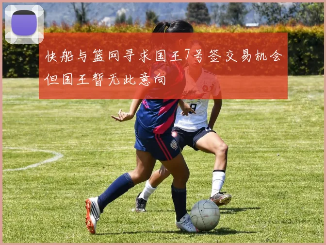 快船与篮网寻求国王7号签交易机会但国王暂无此意向