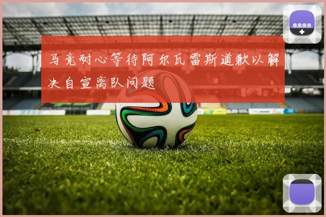 马竞耐心等待阿尔瓦雷斯道歉以解决自宣离队问题