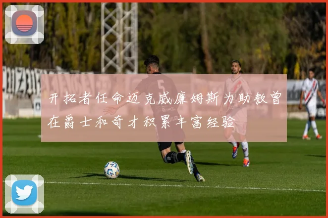 开拓者任命迈克威廉姆斯为助教曾在爵士和奇才积累丰富经验