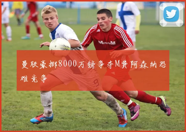 曼联豪掷8000万镑争夺M费阿森纳恐难竞争