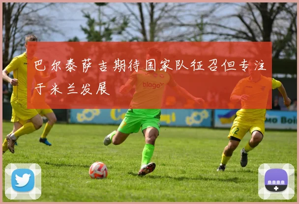 巴尔泰萨吉期待国家队征召但专注于米兰发展