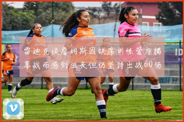 雷迪克谈詹姆斯因缺席训练营与揭幕战而感到沮丧但仍坚持出战60场比赛