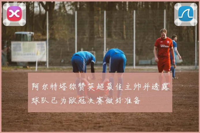 阿尔特塔称赞英超最佳主帅并透露球队已为欧冠决赛做好准备