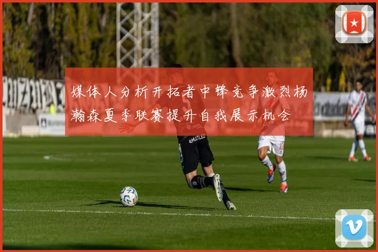 媒体人分析开拓者中锋竞争激烈杨瀚森夏季联赛提升自我展示机会