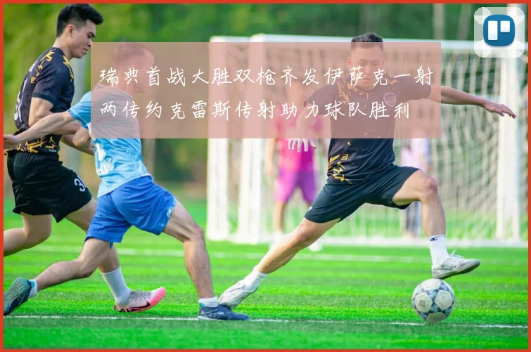 瑞典首战大胜双枪齐发伊萨克一射两传约克雷斯传射助力球队胜利