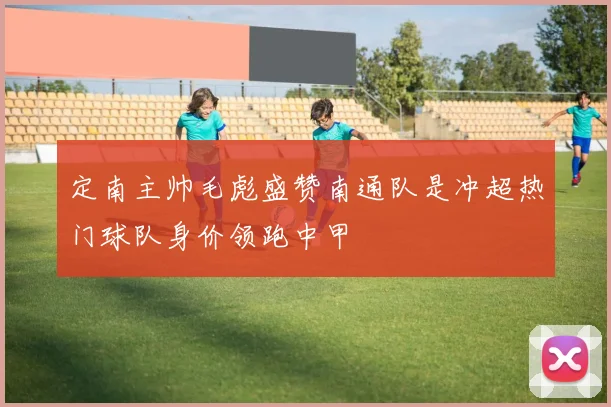 定南主帅毛彪盛赞南通队是冲超热门球队身价领跑中甲