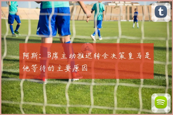 阿斯:B席主动推迟转会决策皇马是他等待的主要原因