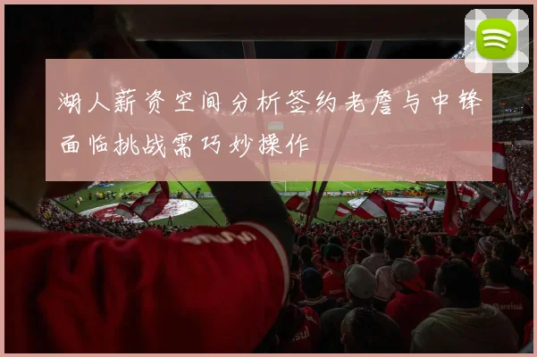 湖人薪资空间分析签约老詹与中锋面临挑战需巧妙操作