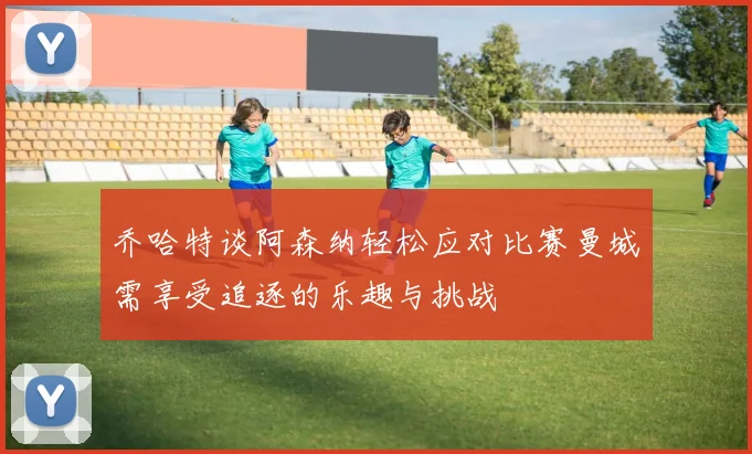 乔哈特谈阿森纳轻松应对比赛曼城需享受追逐的乐趣与挑战