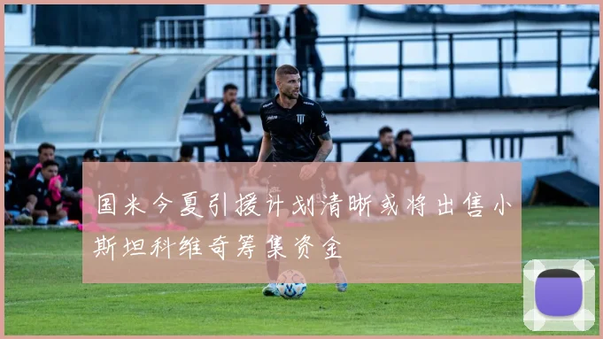 国米今夏引援计划清晰或将出售小斯坦科维奇筹集资金