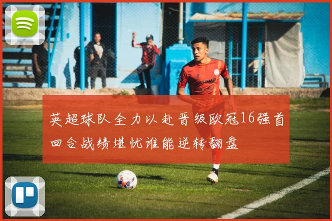 英超球队全力以赴晋级欧冠16强首回合战绩堪忧谁能逆转翻盘