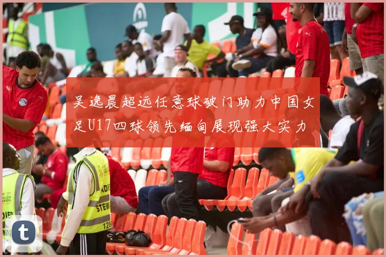 吴逸晨超远任意球破门助力中国女足U17四球领先缅甸展现强大实力