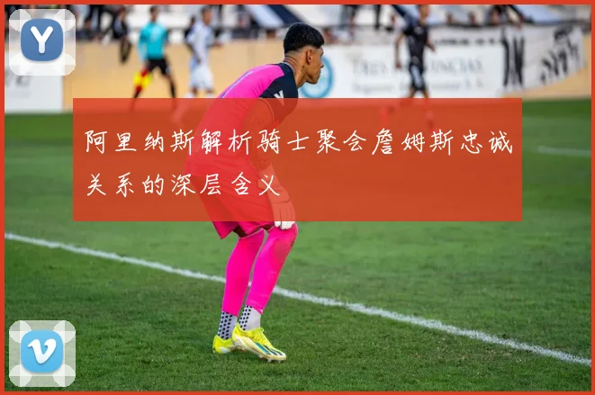 阿里纳斯解析骑士聚会詹姆斯忠诚关系的深层含义