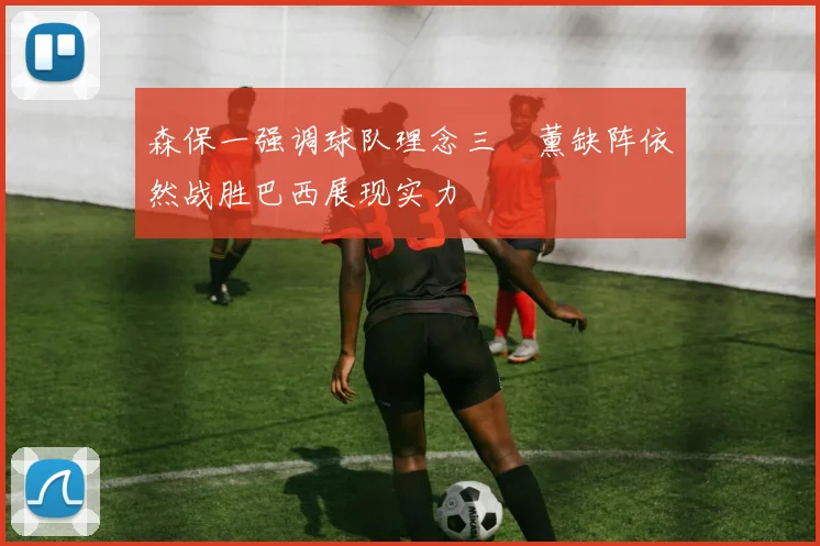 森保一强调球队理念三笘薰缺阵依然战胜巴西展现实力
