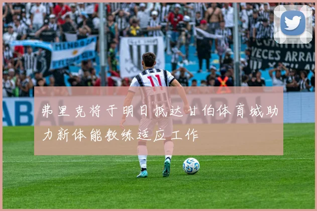 弗里克将于明日抵达甘伯体育城助力新体能教练适应工作