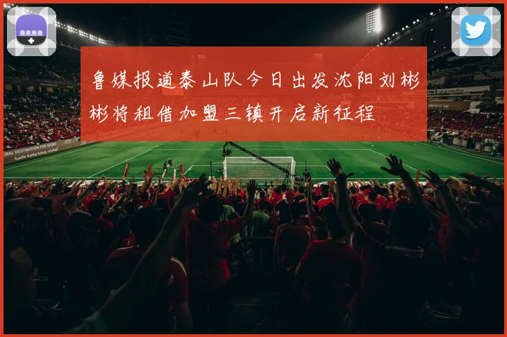 鲁媒报道泰山队今日出发沈阳刘彬彬将租借加盟三镇开启新征程