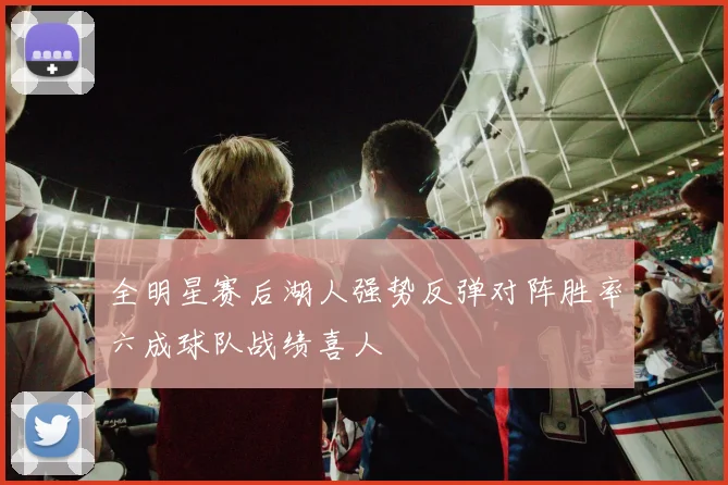 全明星赛后湖人强势反弹对阵胜率六成球队战绩喜人
