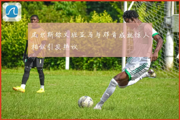 皮尔斯称文班亚马与邓肯成就惊人相似引发热议