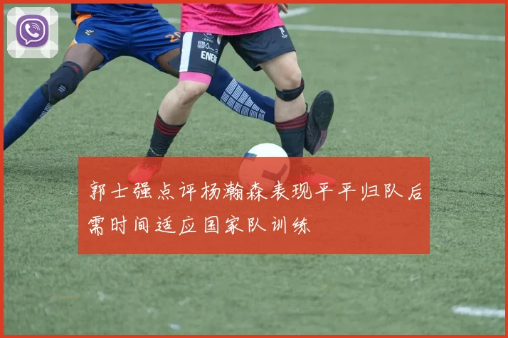 郭士强点评杨瀚森表现平平归队后需时间适应国家队训练