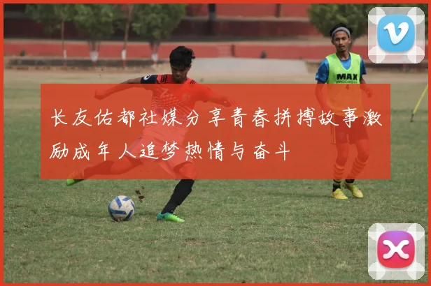长友佑都社媒分享青春拼搏故事激励成年人追梦热情与奋斗