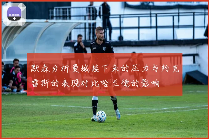 默森分析曼城接下来的压力与约克雷斯的表现对比哈兰德的影响