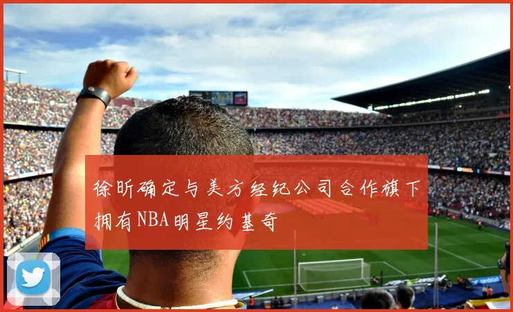 徐昕确定与美方经纪公司合作旗下拥有NBA明星约基奇