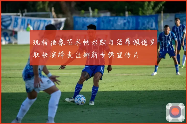 玩转抽象艺术帕尔默与若昂佩德罗联袂演绎麦当娜新专辑宣传片