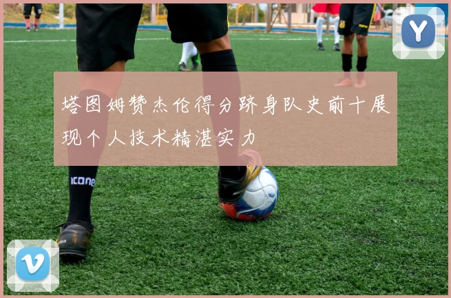 塔图姆赞杰伦得分跻身队史前十展现个人技术精湛实力