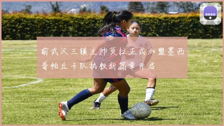 前武汉三镇主帅莫拉正式加盟墨西哥帕丘卡队执教新篇章开启