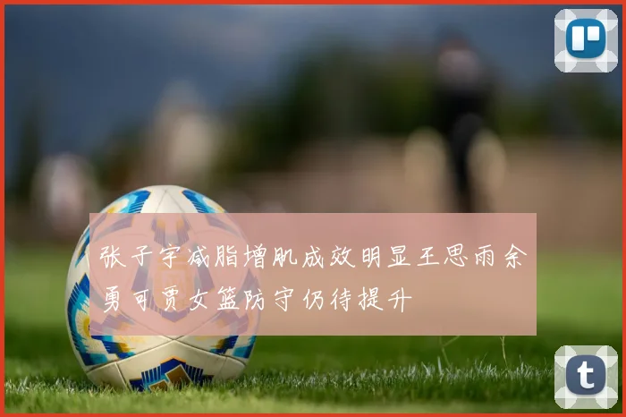 张子宇减脂增肌成效明显王思雨余勇可贾女篮防守仍待提升