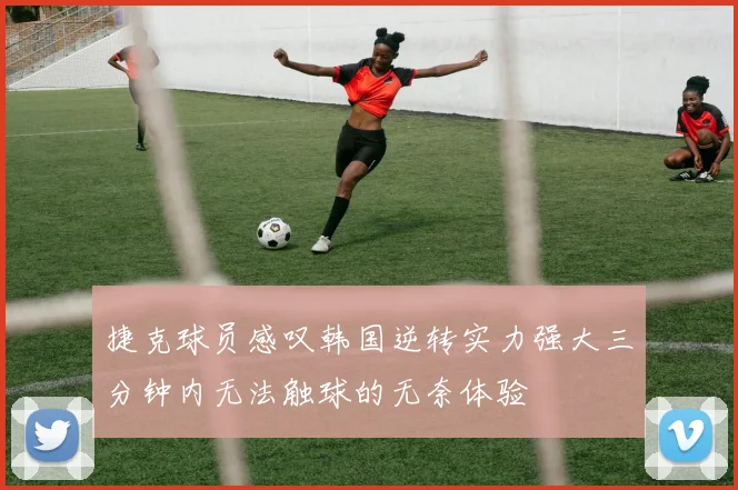 捷克球员感叹韩国逆转实力强大三分钟内无法触球的无奈体验