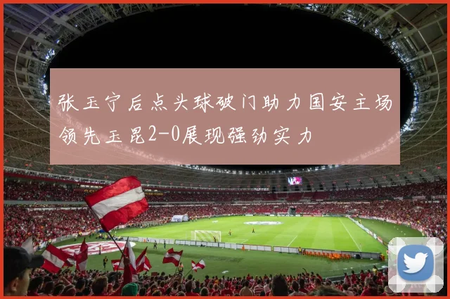 张玉宁后点头球破门助力国安主场领先玉昆2-0展现强劲实力
